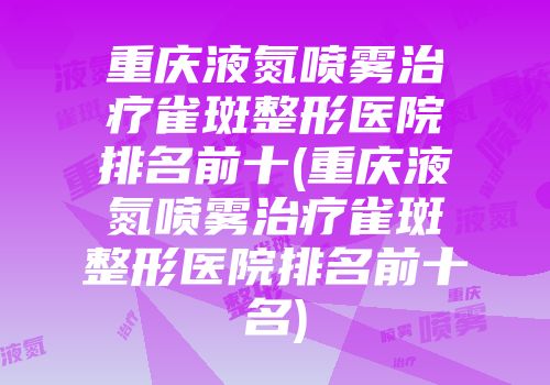 重庆液氮喷雾治疗雀斑整形医院排名前十(重庆液氮喷雾治疗雀斑整形医院排名前十名)