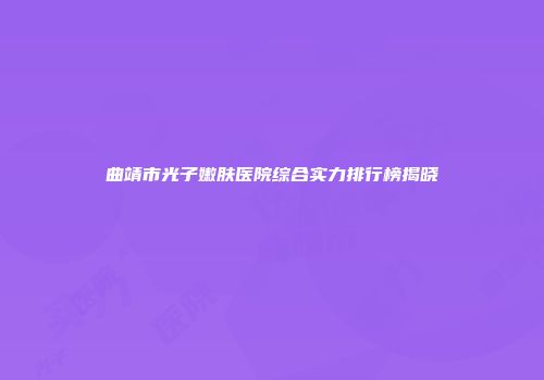 曲靖市光子嫩肤医院综合实力排行榜揭晓