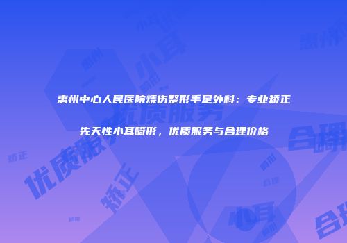 惠州中心人民医院烧伤整形手足外科：专业矫正先天性小耳畸形，优质服务与合理价格