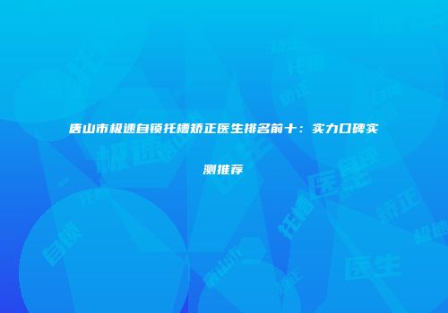 唐山市极速自锁托槽矫正医生排名前十：实力口碑实测推荐
