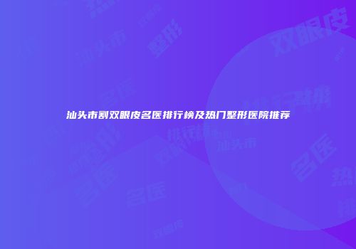 汕头市割双眼皮名医排行榜及热门整形医院推荐