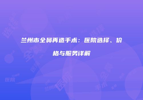 兰州市全鼻再造手术：医院选择、价格与服务详解