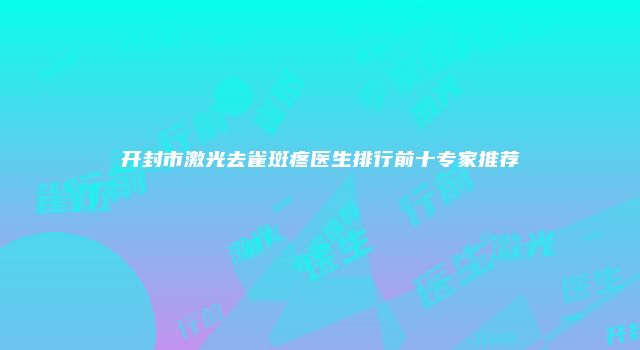 开封市激光去雀斑疼医生排行前十专家推荐