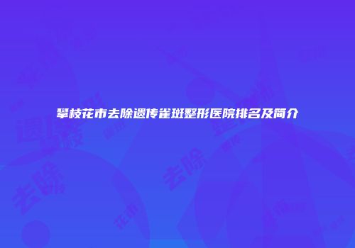 攀枝花市去除遗传雀斑整形医院排名及简介