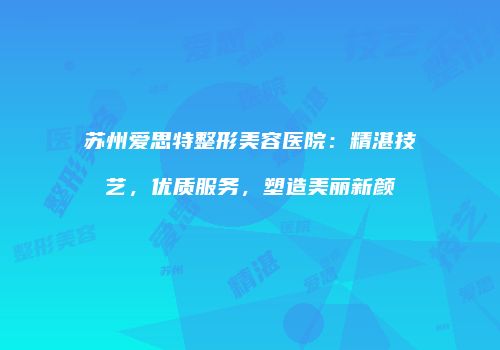 苏州爱思特整形美容医院：精湛技艺，优质服务，塑造美丽新颜
