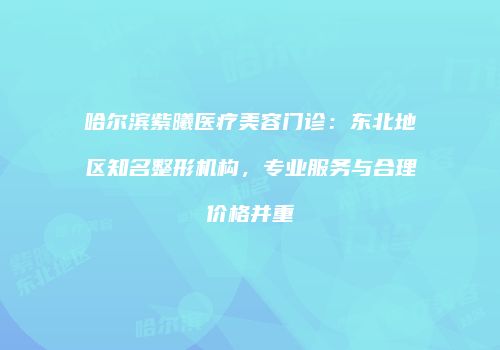 哈尔滨紫曦医疗美容门诊：东北地区知名整形机构，专业服务与合理价格并重