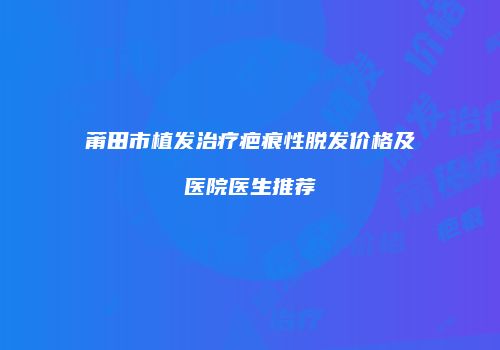 莆田市植发治疗疤痕性脱发价格及医院医生推荐
