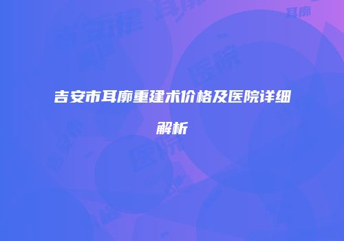 吉安市耳廓重建术价格及医院详细解析