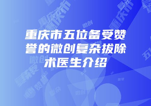 重庆市五位备受赞誉的微创复杂拔除术医生介绍