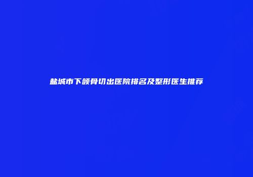 盐城市下颌骨切出医院排名及整形医生推荐