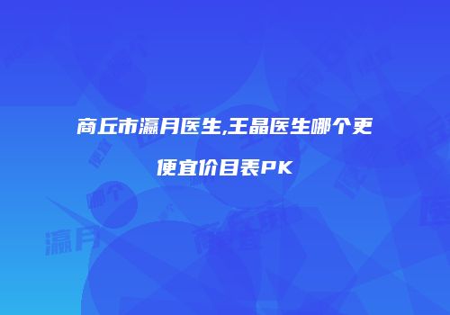 商丘市瀛月医生,王晶医生哪个更便宜价目表PK