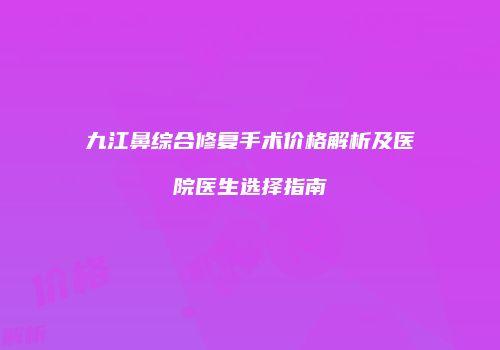 九江鼻综合修复手术价格解析及医院医生选择指南
