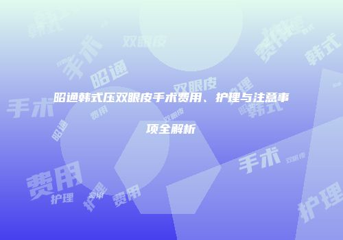 昭通韩式压双眼皮手术费用、护理与注意事项全解析