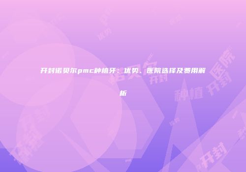 开封诺贝尔pmc种植牙：优势、医院选择及费用解析