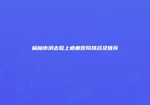榆林市消去脸上疤痕医院排名及推荐