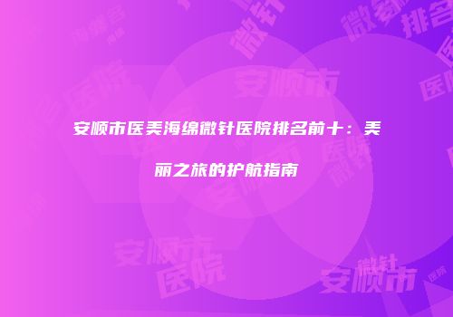 安顺市医美海绵微针医院排名前十：美丽之旅的护航指南