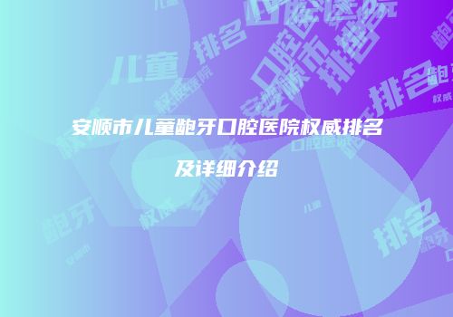 安顺市儿童龅牙口腔医院权威排名及详细介绍