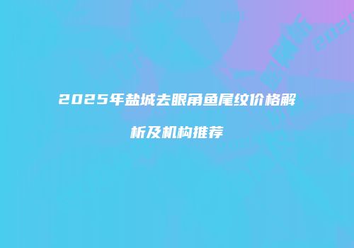 2025年盐城去眼角鱼尾纹价格解析及机构推荐