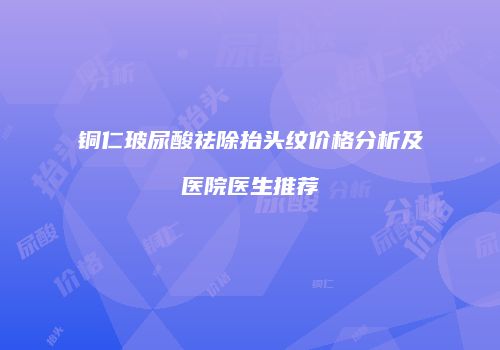 铜仁玻尿酸祛除抬头纹价格分析及医院医生推荐