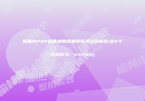 榆林市PRP自体细胞除皱整形美容价格表(近6个月均价为：4928元)