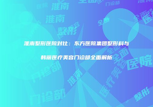 淮南整形医院对比：东方医院集团整形科与韩丽医疗美容门诊部全面解析