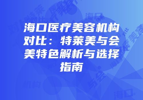 海口医疗美容机构对比：特莱美与会美特色解析与选择指南
