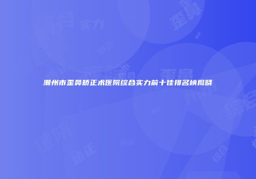 潮州市歪鼻矫正术医院综合实力前十佳排名榜揭晓