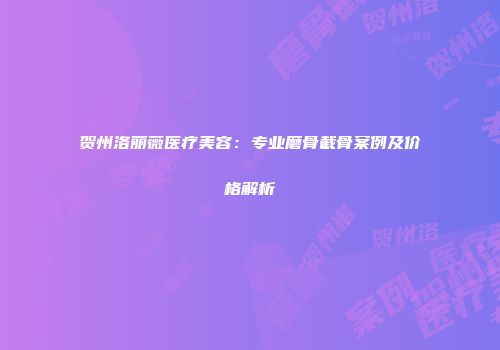 贺州洛丽薇医疗美容：专业磨骨截骨案例及价格解析