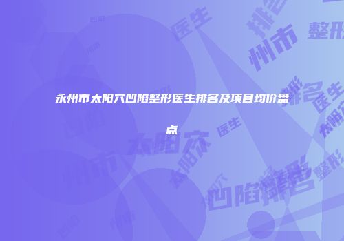 永州市太阳穴凹陷整形医生排名及项目均价盘点