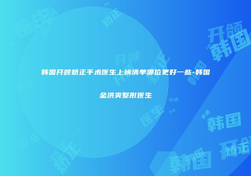 韩国开颌矫正手术医生上榜清单哪位更好一些-韩国金洪爽整形医生