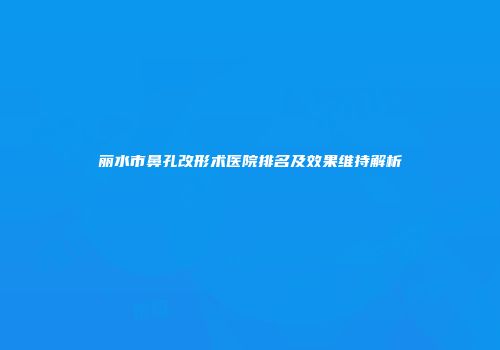丽水市鼻孔改形术医院排名及效果维持解析