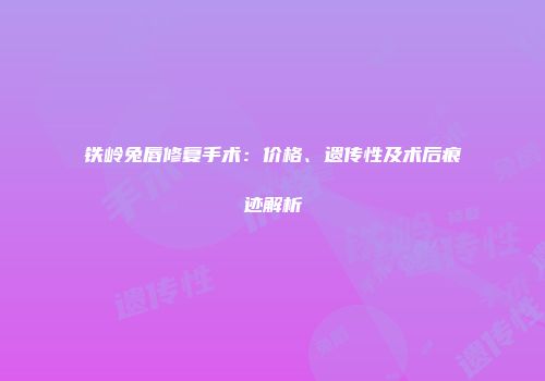 铁岭兔唇修复手术：价格、遗传性及术后痕迹解析