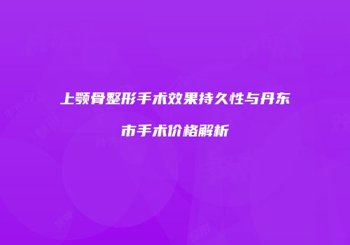 上颚骨整形手术效果持久性与丹东市手术价格解析