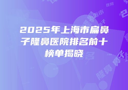 2025年上海市扁鼻子隆鼻医院排名前十榜单揭晓