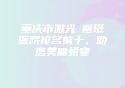重庆市激光袪晒斑医院排名前十，助您美丽蜕变