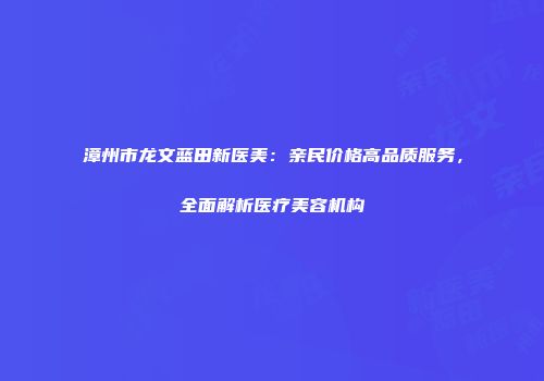 漳州市龙文蓝田新医美：亲民价格高品质服务，全面解析医疗美容机构
