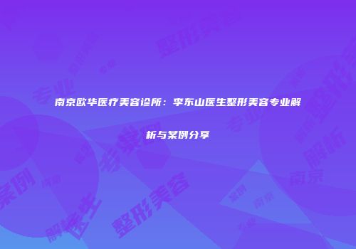 南京欧华医疗美容诊所：李东山医生整形美容专业解析与案例分享