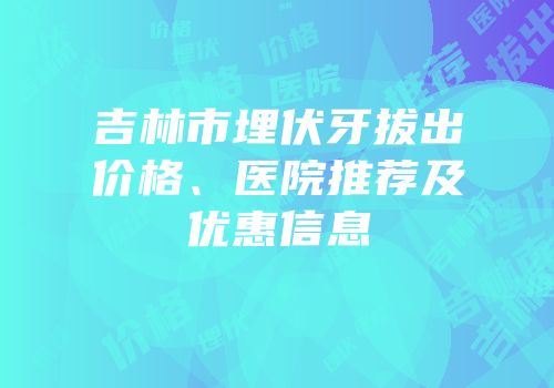 吉林市埋伏牙拔出价格、医院推荐及优惠信息