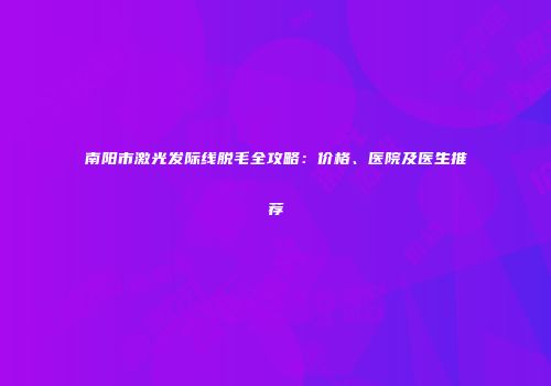 南阳市激光发际线脱毛全攻略：价格、医院及医生推荐