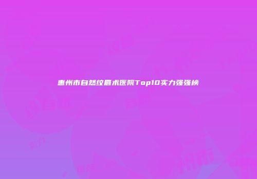 惠州市自然纹眉术医院Top10实力强强榜