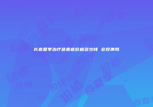 长春夏季治疗色素痣价格多少钱 会反弹吗