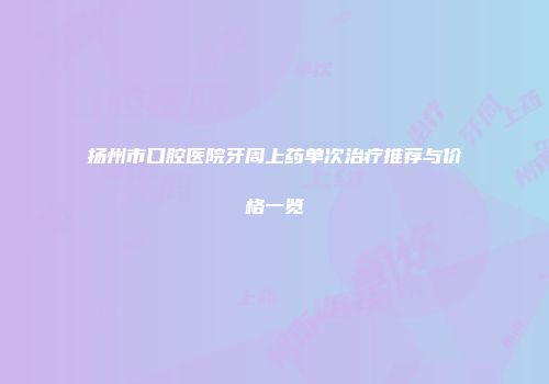 扬州市口腔医院牙周上药单次治疗推荐与价格一览