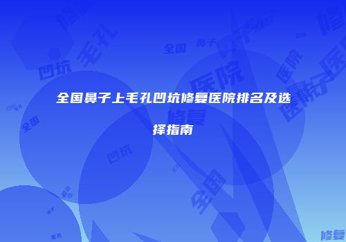 全国鼻子上毛孔凹坑修复医院排名及选择指南