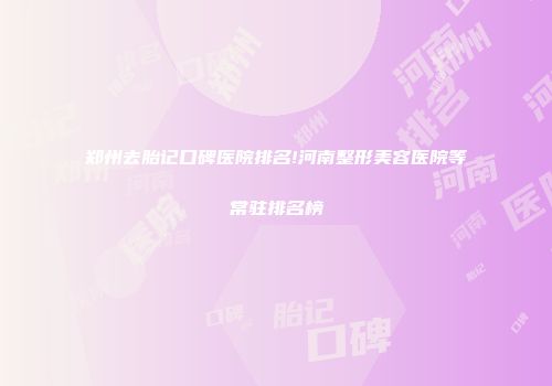 郑州去胎记口碑医院排名!河南整形美容医院等常驻排名榜