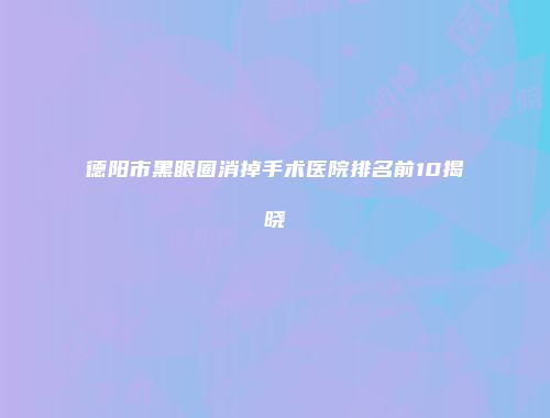 德阳市黑眼圈消掉手术医院排名前10揭晓