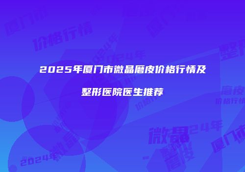 2025年厦门市微晶磨皮价格行情及整形医院医生推荐