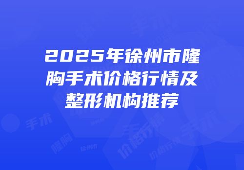 2025年徐州市隆胸手术价格行情及整形机构推荐