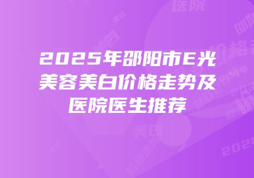 2025年邵阳市E光美容美白价格走势及医院医生推荐