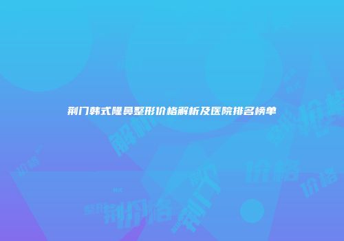荆门韩式隆鼻整形价格解析及医院排名榜单