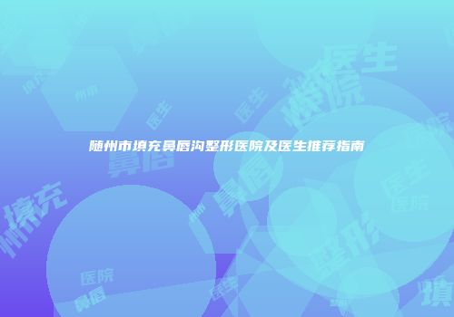 随州市填充鼻唇沟整形医院及医生推荐指南